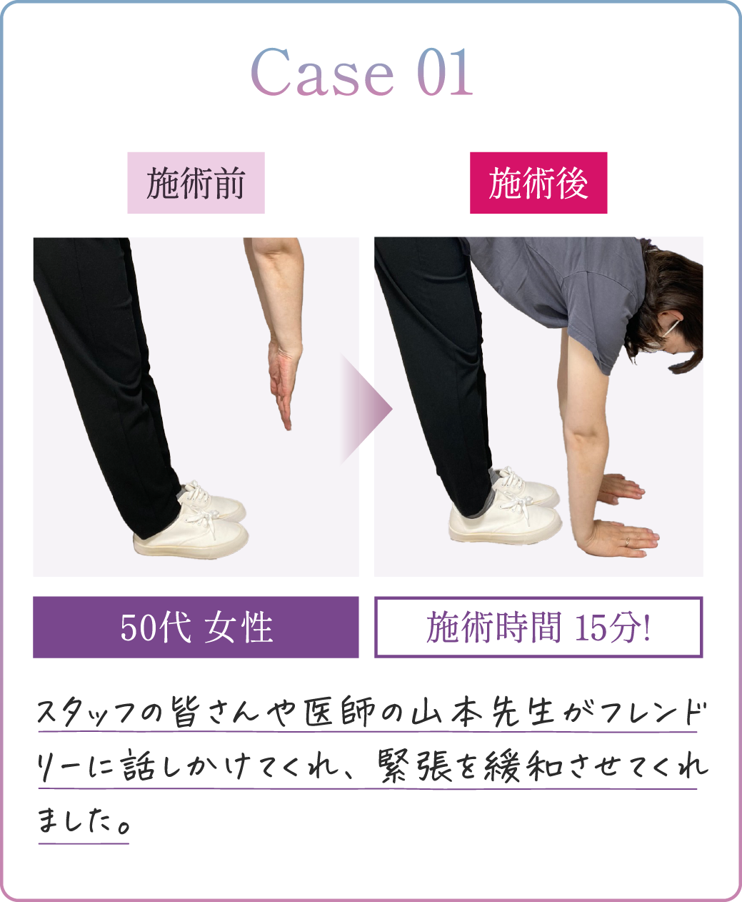 Case01 20代女性 施術時間10分! スタッフの皆さんや医師の山本先生がフレンドリーに話しかけてくれ、緊張を緩和させてくれました。