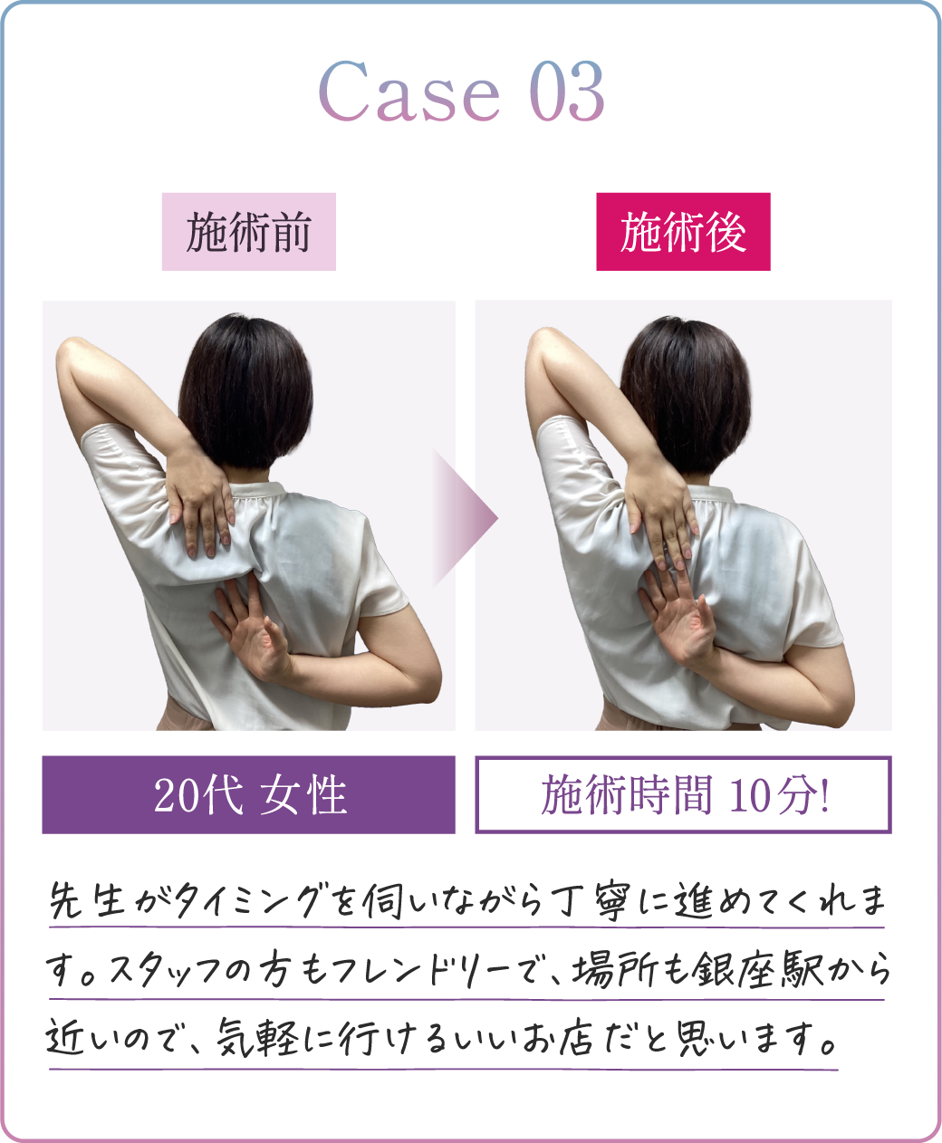 Case03 20代男性 施術時間10分! 先生がタイミングを伺いながら丁寧に進めてくれます。スタッフの方もフレンドリーで、場所も銀座駅から近いので、気軽に行けるいいお店だと思います。